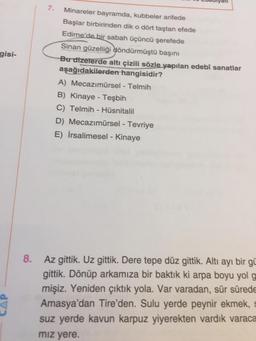 7.
gisi-
Minareler bayramda, kubbeler arifede
Başlar birbirinden dik o dört taştan efede
Edirne'de bir sabah üçüncü şerefede
Sinan güzelliği döndürmüştü başını
Bu dizelerde altı çizili sözle yapılan edebî sanatlar
aşağıdakilerden hangisidir?
A) Mecazımürsel - Telmih
B) Kinaye - Teşbih
C) Telmih - Hüsnitalil
D) Mecazımürsel - Tevriye
E) İrsalimesel - Kinaye
8.
Az gittik. Uz gittik. Dere tepe düz gittik. Altı ayı bir gü
gittik. Dönüp arkamıza bir baktık ki arpa boyu yol g
mişiz. Yeniden çıktık yola. Var varadan, sür sürede
Amasya'dan Tire'den. Sulu yerde peynir ekmek, s
suz yerde kavun karpuz yiyerekten vardık varaca
miz yere.
