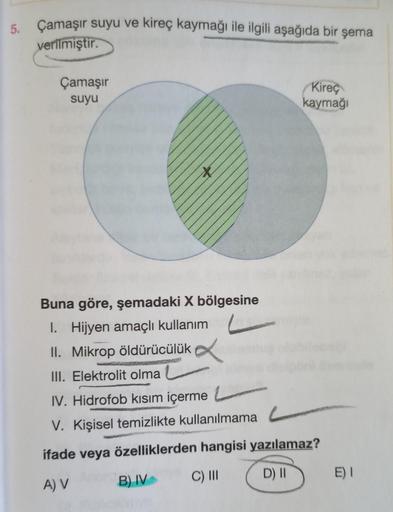 Çamaşır suyu ve kireç kaymağı ile ilgili aşağıda bir şema
5.
verilmiştir.
Çamaşır
suyu
Kireç
kaymağı
X
Buna göre, şemadaki X bölgesine
I. Hijyen amaçlı kullanım
II. Mikrop öldürücülük
.
III. Elektrolit olma
IV. Hidrofob kısım içerme
V. Kişisel temizlikte k