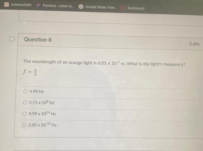 Achieve3000
Pandora - Listen to...
Google Slides: Free...
Dashboard
D
Question 8
2 pts
The wavelength of an orange light is 6.01 x 10-7 m. What is the light's frequency?
f=
O 4.99 Hz
O 5.71 x 108 Hz
4.99 x 1014 Hz
x
0 2.00 x 10-15 Hz