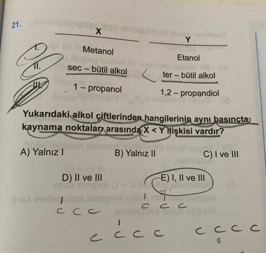 21.
X
Metanol
2 nudo lo
sec - bütil alkol
Etanol
-
ter - bütil alkol
1 - propanol
1,2 - propandiol
Yukarıdaki alkol çiftlerinden hangilerinin aynı basınçta
kaynama noktaları arasında X<Y Nişkisi vardır?
A) Yalnız!
B) Yalnız 11
C) I ve III
E) I, II ve III
D