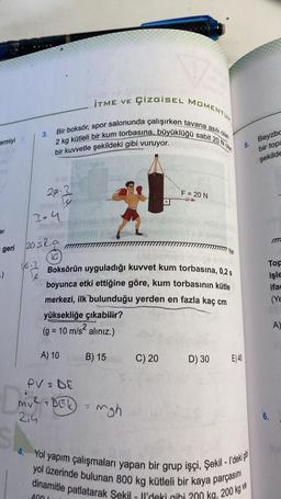 İTME VE
ÇizgisEL MOMENTUM
2 kg kütleli bir kum torbasına, büyüklüğü sabit 20 Norem
Bir boksör, spor salonunda çalışırken tavana asili olan
3.
ermiyi
Beyzbc
5.
bir kuvvetle şekildeki gibi vuruyor.
bir topa
şekilde
F = 20 N
29.2
reconly
Isy
er
geri 20 s2.a
Yer
10
You a
-)
le
Boksörün uyguladığı kuvvet kum torbasına, 0,25
boyunca etki ettiğine göre, kum torbasının kütle
merkezi, ilk bulunduğu yerden en fazla kaç cm
yüksekliğe çıkabilir?
(g = 10 m/s2 alınız.)
Top
işle
ifad
(Y
A
)
A) 10
B) 15
C) 20
D) 30
E)40
PVS DE
s
my2 DBL
5
mgh
214
6.
4. Yol yapım çalışmaları yapan bir grup işçi, Şekil - I'deki git
yol üzerinde bulunan 800 kg kütleli bir kaya parçasını
dinamitle patlatarak Şekil - Il'deki gihi 200 kg, 200 kg ve
400