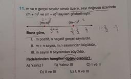 1 - 2 / 2
2
2 ²
NE
11. m ve n gerçel sayılar olmak üzere, sayı doğrusu üzerinde
(m + n)2 ve (m-n)2 sayıları gösterilmiştir.
24
1
(m+n)2
(m,n)2
- 3
2
2+2
Buna göre,
2
I. m pozitif, n negatif gerçel sayılardır.
II. m + n sayısı, m.n sayısından küçüktür.
III. m sayısı n sayısından büyüktür.
ifadelerinden hangileri doğru olabilir?
A) Yalnız! B) Yalnız III C) I ve II
D) II ve III E) I, II ve III
