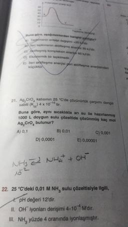 30
time
Buna göre, dakilerden hangia heter?
A) Tepkimerin entalpi değişimi 20
mi eri tepkimenin aktifleşme enerysi so ko.
Aktifleşmiş kompleksin energi 60 KJ dit.
D) Ekzotermik bir tepkimedir.
E) lleri aktifleşme enerjisi geri aktifleşme enerjisinden
küçüktür.
Yu
he
A
CG
21. Ag, Cro, katısının 35 °C'de çözünürlük çarpımı denge
sabiti (K) 4 x 10-15 tir.
Buna göre, aynı sıcaklıkta arı su ile hazırlanmış
1000 L doygun sulu çözeltide çözünmüş kaç mol
Ag, Cro, bulunur?
A) 0,1
B) 0,01
C) 0,001
D) 0,0001
E) 0,00001
NHj È NHattori
+
153
22. 25 °C'deki 0,01 M NH, sulu çözeltisiyle ilgili,
t. pH değeri 12'dir.
II. OH iyonları derişimi 4.10 M'dir.
III. NH, yüzde 4 oranında iyonlaşmıştır.
