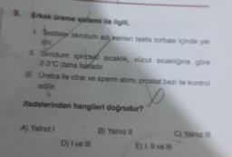 9. Erkek üreme sistemi ile ilgili,
testisler skrotum adı verilen testis torbası içinde yer
al
Il Skrotum içindeki sıcaklık, vücut sıcaklığına göre
2-3°C daha fazladır.
II. Uretra ile idrar ve sperm atimi, prostat bezi ile kontrol
edilir.
ifadelerinden hangileri doğrudur?
A) Yalnız
B) Yalnız 11
C) Yalnız III
E) I Il ve Il
D) I ve Ill
