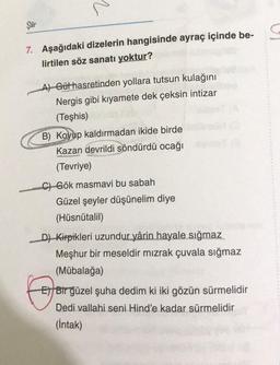 N
Şiir
7. Aşağıdaki dizelerin hangisinde ayraç içinde be-
lirtilen söz sanatı yoktur?
A) Gülhasretinden yollara tutsun kulağını
Nergis gibi kıyamete dek çeksin intizar
(Teşhis)
B) Koyup kaldırmadan ikide birde
Kazan devrildi söndürdü ocağı
(Tevriye)
C) Gök masmavi bu sabah
Güzel şeyler düşünelim diye
(Hüsnütalil)
6
D) Kirpikleri uzundur yârin hayale sığmaz
Meşhur bir meseldir mızrak çuvala sığmaz
(Mübalağa)
El Bir güzel şuha dedim ki iki gözün sürmelidir
Dedi vallahi seni Hind'e kadar sürmelidir
(Intak)
