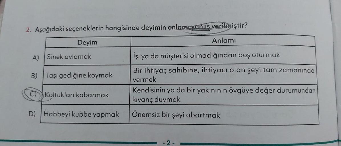 2. Aşağıdaki seçeneklerin hangisinde deyimin anlamı yanlis verilmiştir?
Deyim
Anlamı
A) Sinek avlamak
İşi ya da müşterisi olmadığından boş oturmak
B) Taşı gediğine koymak
Bir ihtiyaç sahibine, ihtiyacı olan şeyi tam zamanında
vermek
Kendisinin ya da bir ya