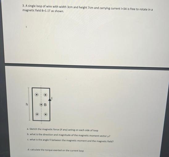 3. A single loop of wire with width 3cm and height 7cm and carrying current 1=3A is free to rotate in a
magnetic field B=1.17 as shown.
O
h
.
o
o
o
a. Sketch the magnetic force (if any) acting on each side of loop
b. what is the direction and magnitude of the magnetic moment vector u?
c. what is the angle between the magnetic moment and the magnetic field?
d. calculate the torque exerted on the current loop