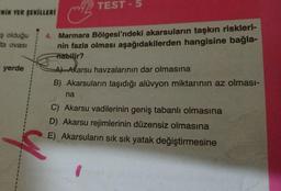 TEST - 5
NİN YER SEKİLLERİ
iş olduğu
ta ovası
4. Marmara Bölgesi'ndeki akarsuların taşkın riskleri-
nin fazla olması aşağıdakilerden hangisine bağla-
Tiabilir?
yerde
4 Akarsu havzalarının dar olmasına
B) Akarsuların taşıdığı alüvyon miktarının az olması-
na
C) Akarsu vadilerinin geniş tabanlı olmasına
D) Akarsu rejimlerinin düzensiz olmasına
E) Akarsuların sık sık yatak değiştirmesine
