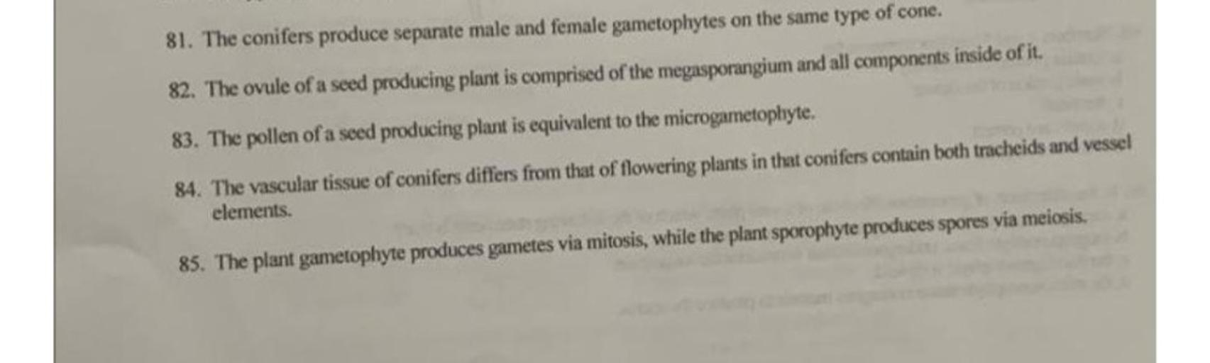 81. The conifers produce separate male and female gametophytes on the same type of cone.
82. The ovule of a seed producing plant is comprised of the megasporangium and all components inside of it.
83. The pollen of a seed producing plant is equivalent to the microgametophyte.
84. The vascular tissue of conifers differs from that of flowering plants in that conifers contain both tracheids and vessel
elements.
85. The plant gametophyte produces gametes via mitosis, while the plant sporophyte produces spores via meiosis.