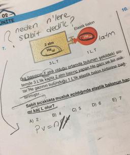 10.
02
UNİTE
neden
Elastik balon
R
n'lere
sabit dedile?
He(a)
latm
2 atm
7.
He g)
3L,T
1 LT
Dış basıncın 1 atm olduğu ortamda bulunan şekildeki sis-
temde 3 L'lik kapta 2 atm basınc yapan He gazı ve bir mik-
tar He gazının bulunduğu 1 L'lik elastik balon birbirine bağ-
Tanmıştır.
E) 7
D) 6
Sabit sicaklıkta musluk açıldığında elastik balonun hac
mi kaç L olur?
C) 5
B) 4
A) 2
Pr=ngt
