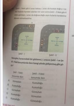 Sekil - I'deki gibi k aracı batıya, L aracı da kuzeye doğru v sa-
bit hızlarla hareket ederken bir süre sonra Şekil - Il'deki gibi K
aracı güneye, Laracı da doğuya doğru aynı hızlarla hareketine
devam etmektedirler.
K
0
12
Do
Şekil - 1
Şekil - ||
Buna göre, Karacındaki bir gözlemci, L aracını Şekil - I ve Şe-
ki - I'deki konumlarda iken hangi yönde gidiyormuş gibi gö-
rur?
Sekil - I'deki
konumda iken
Şekil - Il'deki
konumda iken
A) Güneybati
B) Kuzeydoğu
CGüneybati
D) Kuzeydoğu
E) Kuzeydoğu
Kuzeydoğu
Kuzeydoğu
Güneybati
Güneybati
Güneydoğu
BİR
