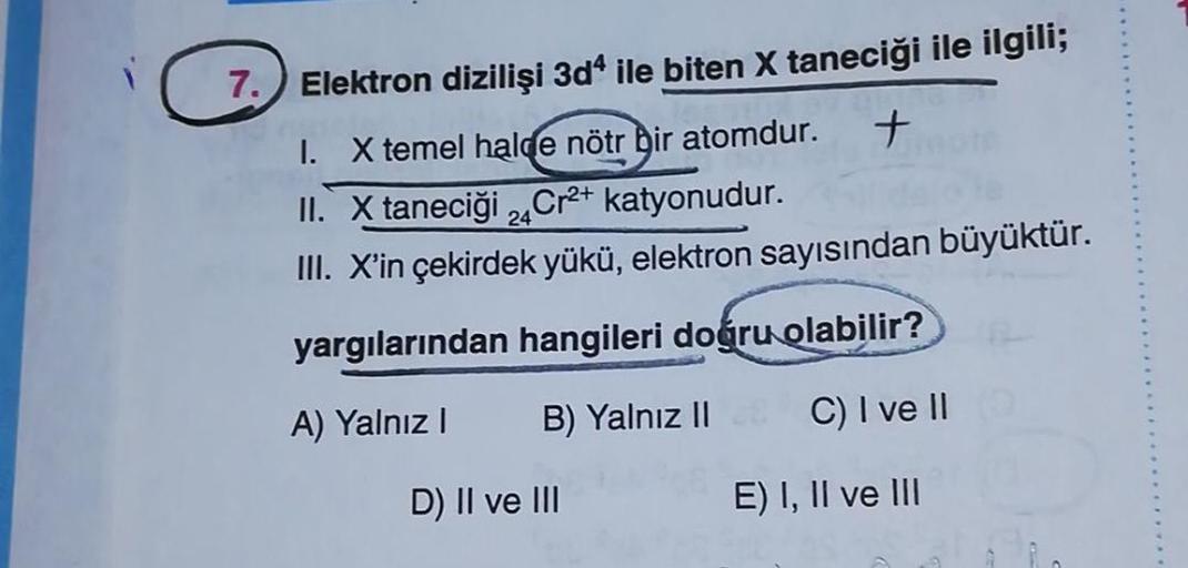 7.) Elektron dizilişi 3d4 ile biten X taneciği ile ilgili;
I. X temel halde nötr Dir atomdur. +
II. X taneciği 2Cr2+ katyonudur.
III. X'in çekirdek yükü, elektron sayısından büyüktür.
yargılarından hangileri dogru olabilir?
A) Yalnız
B) Yalnız II
C) I ve 1