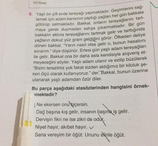 TYT/Türkçe
6. Yaşlı bir çift evde tereyağı yapmaktadır. Geçimlerini sağ-
lamak için adam karısının yaptığı
yağları her gün bakkala
götürüp satmaktadır. Bakkal, onların tereyağlarını tart-
maya gerek duymadan satışa çıkarmaktadır
. Bir gün
bakkalın aklına t