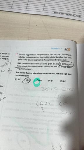 NEGIZ EĞITIM POLIKLINIGT
DENEME - 4
H
et, Burak ve
kamyon-
ni aşağıda
17. TEDES uygulaması karayollarında hız koridoru başlangıcı
tabelası bulunan yerden, hız koridoru bitişi tabelası bulunan
yere kadar olan ortalama hızı hesaplayan bir sistemdir.
Go
Pozoo