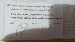 33. Eğimi 1 olan d, doğrusu ile eğimi
2
doğrusunun kesim noktasının ordinatı 10'dur.
olan de
Buna göre, d, ve d, doğrularının x-ekseni ile
oluşturduğu üçgenin diklik merkezinin ordinatı kaçtır?
A) 5
B) 10
C) 10/5
E) 205
D) 20