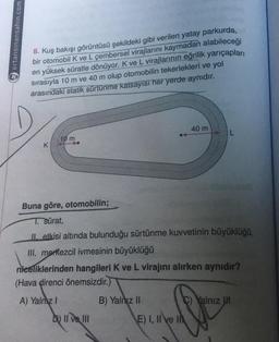 ertansinansahin.com
8. Kuş bakışı görüntüsü şekildeki gibi verilen yatay parkurda,
bir otomobil K ve L çembersel virajlarını kaymadan alabileceği
en yüksek süratle dönüyor. K ve L virajlarının eğrilik yarıçapları
sırasıyla 10 m ve 40 m olup otomobilin tekerlekleri ve yol
arasındaki statik sürtünme katsayısı her yerde aynıdır.
40 m
10 m
K
Buna göre, otomobilin;
T. Sürat,
Il etkisi altında bulunduğu sürtünme kuvvetinin büyüklüğü,
III. merkezcil ivmesinin büyüklüğü
niceliklerinden hangileri K ve L virajını alırken aynıdır?
(Hava direnci önemsizdir.)
A) Yalnız 1
B) Yalnız II
C) Yalnız in
Q
b) II ve III
E) I, II ve I