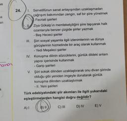en
a
an
O
24. 1. Servetifünun sanat anlayışından uzaklaşmadan
çağrışım bakımından zengin, saf bir şiire yönelmek
Fecriati şairleri
Ziya Gökalp'ın memleketçiliğini şiire taşıyarak halk
ozanlarıyla benzer çizgide şiirler yazmak
- Beş Hececi şairler
III. Şiiri sosyal yaşamla ilgili izlenimlerinin ve dünya
görüşlerinin hizmetinde bir araç olarak kullanmak
- Yedi Meşaleci şairler
IV. Konuşma dilinin sözcüklerini, günlük dildeki anlam
yapısı içerisinde kullanmak
- Garip şairleri
V. Şiiri sokak dilinden uzaklaştırarak onu divan şiirinde
olduğu gibi yeniden imgeyle donatarak günlük
konuşma dilinden uzaklaştırmak
- II. Yeni şairleri
Türk edebiyatındaki şiir akımları ile ilgili yukarıdaki
eşleştirmelerden hangisi doğru değildir?
nomor
a
A)
B) II
C) III
EV
D) IV