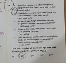 en
a
an
O
24. 1. Servetifünun sanat anlayışından uzaklaşmadan
çağrışım bakımından zengin, saf bir şiire yönelmek
Fecriati şairleri
Ziya Gökalp'ın memleketçiliğini şiire taşıyarak halk
ozanlarıyla benzer çizgide şiirler yazmak
- Beş Hececi şairler
III. Şiiri sosyal yaşamla ilgili izlenimlerinin ve dünya
görüşlerinin hizmetinde bir araç olarak kullanmak
- Yedi Meşaleci şairler
IV. Konuşma dilinin sözcüklerini, günlük dildeki anlam
yapısı içerisinde kullanmak
- Garip şairleri
V. Şiiri sokak dilinden uzaklaştırarak onu divan şiirinde
olduğu gibi yeniden imgeyle donatarak günlük
konuşma dilinden uzaklaştırmak
- II. Yeni şairleri
Türk edebiyatındaki şiir akımları ile ilgili yukarıdaki
eşleştirmelerden hangisi doğru değildir?
nomor
a
A)
B) II
C) III
EV
D) IV
