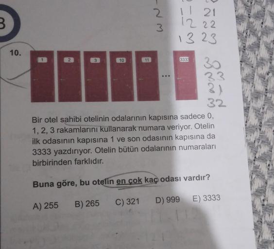 -NM
2
B
Il 21
12 22
13 23
10.
1
2
3
10
11
3333
30
33
3)
32
Bir otel sahibi otelinin odalarının kapısına sadece 0,
1, 2, 3 rakamlarını kullanarak numara veriyor. Otelin
ilk odasının kapısına 1 ve son odasının kapısına da
3333 yazdırıyor. Otelin bütün odalar