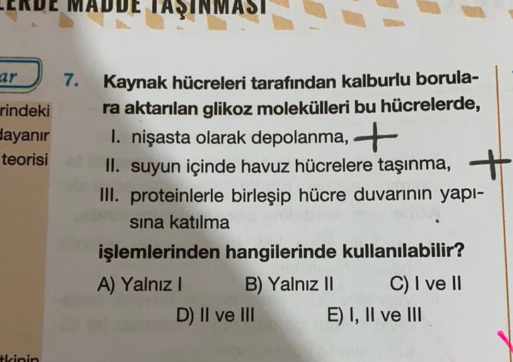 ADDE TAŞINMASI
ar
7.
rindeki
dayanır
teorisi
Kaynak hücreleri tarafından kalburlu borula-
ra aktarılan glikoz molekülleri bu hücrelerde,
1. nişasta olarak depolanma, +
II. suyun içinde havuz hücrelere taşınma, +
III. proteinlerle birleşip hücre duvarının y