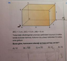 38.
H
G
4
E
5
D
A
9
|BC| = 3 cm, |GC| = 5 cm, |AB| = 9 cm
Yukarıdaki dikdörtgenler prizması şeklindeki kutunun A nokta-
sında bulunan karınca, kutunun dış yüzeyi üstünden G nokta-
sina gidiyor.
Buna göre, karıncanin alacağı en kısa yol kaç cm'dir?
A) 12
B) 145
C) 4/10
E) 15
D) 13
