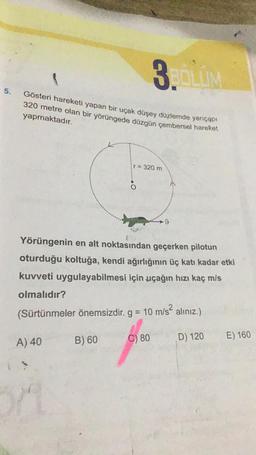 3.LV
5.
Gösteri hareketi yapan bir uçak düşey düzlemde yarıçapı
320 metre olan bir yörüngede düzgün çembersel hareket
yapmaktadır.
r= 320 m
.
9
Yörüngenin en alt noktasından geçerken pilotun
oturduğu koltuğa, kendi ağırlığının üç katı kadar etki
kuvveti uygulayabilmesi için uçağın hızı kaç mls
olmalıdır?
(Sürtünmeler önemsizdir. g = 10 m/s? alınız.)
C) 80
B) 60
E) 160
D) 120
A) 40