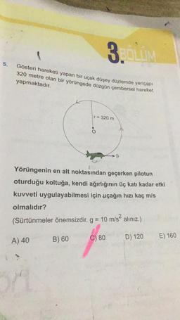 3.LV
5.
Gösteri hareketi yapan bir uçak düşey düzlemde yarıçapı
320 metre olan bir yörüngede düzgün çembersel hareket
yapmaktadır.
r= 320 m
.
9
Yörüngenin en alt noktasından geçerken pilotun
oturduğu koltuğa, kendi ağırlığının üç katı kadar etki
kuvveti uygulayabilmesi için uçağın hızı kaç mls
olmalıdır?
(Sürtünmeler önemsizdir. g = 10 m/s? alınız.)
C) 80
B) 60
E) 160
D) 120
A) 40
