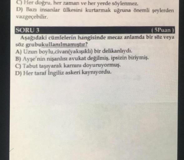 C) Her doğru, her zaman ve her yerde söylenmez.
D) Bazı insanlar ülkesini kurtarmak uğruna önemli şeylerden
vazgeçebilir.
SORU 3
( 5Puan)
Aşağıdaki cümlelerin hangisinde mecaz anlamda bir söz veya
söz grubukullanılmamıştır?
A) Uzun boylu,civan(yakışıklı) b