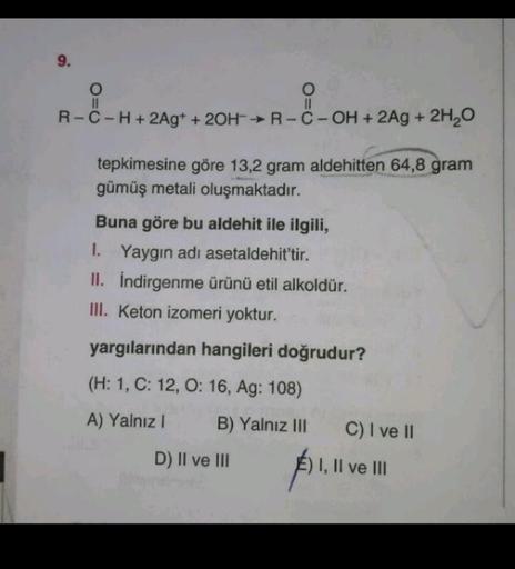 9.
O
II
R-C-H+ 2Ag+ + 2OH-R-C-OH + 2Ag + 2H2O
O=0
tepkimesine göre 13,2 gram aldehitten 64,8 gram
gümüş metali oluşmaktadır.
Buna göre bu aldehit ile ilgili,
1. Yaygın adı asetaldehit'tir.
II. Indirgenme ürünü etil alkoldür.
III. Keton izomeri yoktur.
yarg