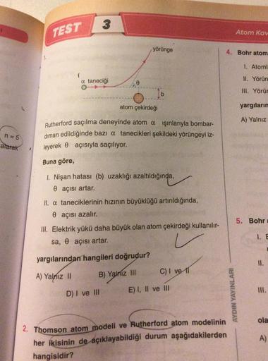 3
TEST
Atom Kar
yörünge
4. Bohr atom
1. Atoml
1
a taneciği
II. Yörün
o
III. Yörür
b
atom çekirdeği
yargıların
A) Yalnız
n = 5
Rutherford saçılma deneyinde atom a işınlarıyla bombar-
diman edildiğinde bazı a tanecikleri şekildeki yörüngeyi iz-
leyerek e açı