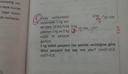 kaybettiği mo-
Ki-tepki kuvvet
i diğer cismin
ilk momentu-
2 kg 20 m/s
De
CAP
Yatay sürtünmesiz
düzlemdeki 5 kg küt-
Heli cisim, 10 m/s hızla 5 kg
10 m/s 37°
giderken 3 kg ve 2 kg
kütleli iki parçaya
ayrılıyor.
2 kg kütleli parçanın hızı şekilde verildiğine göre
ikinci parçanın hızı kaç m/s olur? (sin37=0,6,
cos37=0,8)