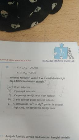 511
1.
TEST
HAYAT KİMYASALLARI
KAZANIM GDAKLI SORULAR
10.
X: C2H25 - OSO,Na
Y: C17H35 - COOK
Yukarıda formülleri verilen X ve Y maddeleri ile ilgili
aşağıdakilerden hangisi yanlıştır?
A) X sert sabundur.
B) Y yumuşak sabundur.
C) X'in çevreye verdiği zarar Y'den fazladır.
D) X elde edilirken petrol türevleri kullanılır.
E) Y, sert sularda Ca2+ ve Mg2+ iyonları ile çökelek
oluşturduğu için temizleme özelliği azalır.
11. Aşağıda formülü verilen maddelerden hangisi temizlik