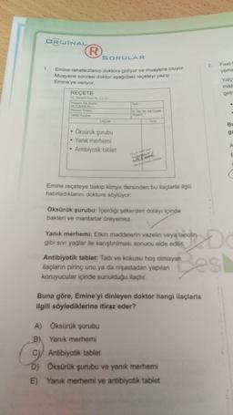 ORIJİNAL
(R
SORULAR
2.
1.
Fast-
yeme
Emine rahatsızlanıp doktora gidiyor ve muayene oluyor.
Muayene sonrası doktor aşağıdaki reçeteyi yazıp
Emine'ye veriyor.
Yalç
mikt
REÇETE
geir
TC Standart Form 1 5101
Hastan Ad Soya
ve TC Kimi No
Toni
Dr Do No Ad Soyad
ILASLAR
Bu
g!
g
• Öksürük şurubu
Yanik merhemni
Antibiyotik tablet
A
E
Emine reçeteye bakıp kimya dersinden bu ilaçlarla ilgili
hatırladıklarını doktora söylüyor:
Öksürük şurubu: Içerdiği şekerden dolayı içinde
bakteri ve mantarlar Oreyemez.
Yanik merhemi: Etkin maddelerin vazelin veya lanolin
gibi sivi yağlar ile karştırılması sonucu elde edili
Antibiyotik tablet: Tadı ve kokusu hoş olmayan
ilaçlann pirinç unu ya da nişastadan yapılan
koruyucular içinde sunulduğu ilaçtır.
Bes
Buna göre, Emine'yi dinleyen doktor hangi ilaçlarla
ilgili söylediklerine itiraz eder?
A) Öksürük şurubu
B) Yanık merhemi
C) Antibiyotik tablet
D) Oksürük şurubu ve yanık merhemi
E) Yanık merhemi ve antibiyotik tablet
