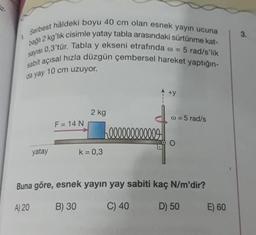 3.
Serbest hâldeki boyu 40 cm olan esnek yayın ucuna
badh 2 kg'lık cisimle yatay tabla arasındaki sürtünme kat-
sayisi 0,3'tür. Tabla y ekseni etrafında o = 5 rad/s'lik
sabit açısal hızla düzgün çembersel hareket yaptığın-
da yay 10 cm uzuyor.
+y
2 kg
w = 5 rad/s
F = 14 N
h000000000009
O
yatay
k= 0,3
Buna göre, esnek yayın yay sabiti kaç N/m'dir?
A) 20
B) 30
C) 40
D) 50
E) 60
