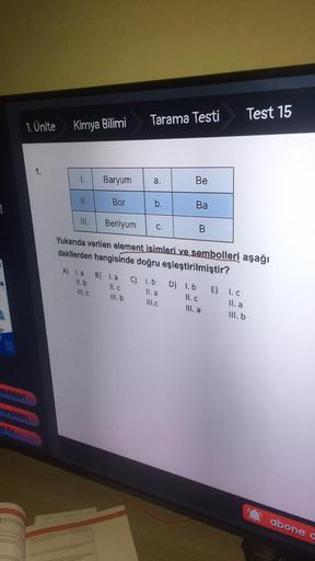 Tarama Testi
Test 15
1. Ünite
Kimya Bilimi
1.
1.
Baryum
a.
a
Be
II.
Bor
b.
I
Ba
III.
Berilyum
C.
B
Yukarıda verilen element isimleri ve sembolleri aşağı
dakilerden hangisinde doğru eşleştirilmiştir?
A) la
11.b
B) I.a C) 1.b
Il. a
III. b III.C
11.c
Ill.c
D)