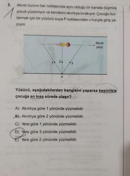 3.
1
Akıntı hızının her noktasında aynı olduğu bir kanala düşmüş
çocuk yüzemiyor ve kendisini akıntıya bırakıyor. Çocuğu kur-
tarmak için bir yüzücü suya P noktasından v hızıyla giriş ya-
Piyor.
Akinti
yönü
2
3
P
Yüzücü, aşağıdakilerden hangisini yaparsa kesinlikle
çocuğa en kısa sürede ulaşır?
A) Akıntıya göre 1 yönünde yüzmelidir.
B7 Akıntıya göre 2 yönünde yüzmelidir.
C) Yere göre 1 yönünde yüzmelidir.
D) Yere göre 3 yönünde yüzmelidir.
E) Yere göre 2 yönünde yüzmelidir.
