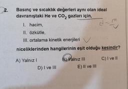 2.
Basınç ve sıcaklık değerleri aynı olan ideal
davranıştaki He ve CO2 gazları için,
I. hacim,
II, özkütle,
III. ortalama kinetik enerjileri
d
1
niceliklerinden hangilerinin eşit olduğu kesindir?
A) Yalnız
C) I ve II
B) Yalnız III
E) II ve III
D) I ve III