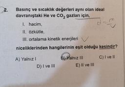 2.
Basınç ve sıcaklık değerleri aynı olan ideal
davranıştaki He ve CO2 gazları için,
I. hacim,
II, özkütle,
III. ortalama kinetik enerjileri
d
1
niceliklerinden hangilerinin eşit olduğu kesindir?
A) Yalnız
C) I ve II
B) Yalnız III
E) II ve III
D) I ve III
