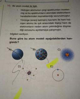 10. Bir atom modeli ile ilgili,
Hidrojen atomunun çizgi spektrumları incelen-
miş ve bu spektrumların atomdaki elektronların
hareketlerinden kaynaklandığı savunulmuştur.
Yörünge (enerji katmanı) kavramı ile hem hid-
rojen atomu ile işık arasındaki ilişkiyi hem de
elektronların neden atom çekirdeğine düşme-
diği sorusunu açıklamaya çalışmıştır.
bilgileri veriliyor.
Buna göre bu atom modeli aşağıdakilerden han-
gisidir?
B)
C)
D)
E)