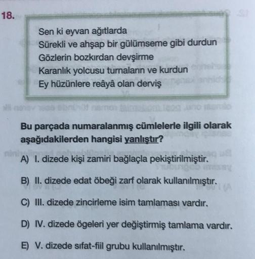 18.
Sen ki eyvan ağıtlarda
Sürekli ve ahşap bir gülümseme gibi durdun
Gözlerin bozkırdan devşirme
Karanlık yolcusu turnaların ve kurdun
Ey hüzünlere reâyâ olan derviş
Bu parçada numaralanmış cümlelerle ilgili olarak
aşağıdakilerden hangisi yanlıştır?
A) I.