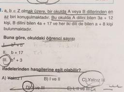 1. a, b e Z olmak üzere, bir okulda A veya B dillerinden en
az biri konuşulmaktadır. Bu okulda A dilini bilen 3a + 12
kişi, B dilini bilen 4a + 17 ve her iki dili de bilen a + 8 kişi
bulunmaktadır.
Buna göre, okuldaki öğrenci sayısı
162+0 b. 13:12
II. b + 17
Ta
III
. b4 + 3
ifadelerinden hangilerine esit olabilir?
A) Yalniz
B) I ve II
C) Yalnız III
DVI ve II
Eht, t ve TIT