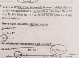 1. a, b e Z olmak üzere, bir okulda A veya B dillerinden en
az biri konuşulmaktadır. Bu okulda A dilini bilen 3a + 12
kişi, B dilini bilen 4a + 17 ve her iki dili de bilen a + 8 kişi
bulunmaktadır.
Buna göre, okuldaki öğrenci sayısı
162+0 b. 13:12
II. b + 17
Ta
III
. b4 + 3
ifadelerinden hangilerine esit olabilir?
A) Yalniz
B) I ve II
C) Yalnız III
DVI ve II
Eht, t ve TIT
