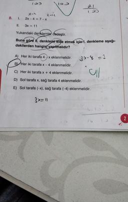 2
X-
8. 1. 2x - 4 = 7-X
3x = 11
Yukarıdaki denklemler özdeştir.
Buna göre II. denklemtelge etmek için 1. denkleme aşağı-
dakilerden hangisi yapılmalıdır?
A) Her iki tarafa 4
x eklenmelidir.
3x-8 =
By Her iki tarafa x-4 eklenmelidir.
C) Her iki tarafa x + 4 eklenmelidir.
al
D) Sol tarafa x, sağ tarafa 4 eklenmelidir.
E) Sol tarafa (-x), sağ tarafa (-4) eklenmelidir.
3x=1
hilo
2