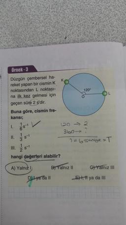Örnek - 3
K
120°
O
Düzgün çembersel ha-
reket yapan bir cismin K
noktasından L noktası-
na ilk kez gelmesi için
geçen süre 2 s'dir.
Buna göre, cismin fre-
kansı;
stv
120 > 2
360-2
2= 6 sengezT
II.
9-1
III.
Ź
S-1
hangi değerleri alabilir?
A) Yalnız 1
B) Yalnız II
C) Yalnız III
D ya da II
E), tt ya da III