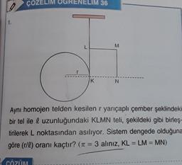 ÇOZELIM OGRENELIM 36
1.
L
M
K
N
Aynı homojen telden kesilen r yarıçaplı çember şeklindeki
bir tel ile l uzunluğundaki KLMN teli, şekildeki gibi birleş-
tirilerek L noktasından asılıyor. Sistem dengede olduğuna
göre (r/l) oranı kaçtır? (n = 3 aliniz, KL = LM = MN)
=
CÖZÜM