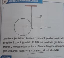 ÇOZELIM OGRENELIM 36
1.
L
M
K
N
Aynı homojen telden kesilen r yarıçaplı çember şeklindeki
bir tel ile l uzunluğundaki KLMN teli, şekildeki gibi birleş-
tirilerek L noktasından asılıyor. Sistem dengede olduğuna
göre (r/l) oranı kaçtır? (n = 3 aliniz, KL = LM = MN)
=
CÖZÜM
