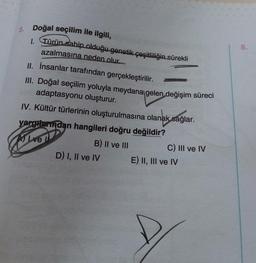 8.
5. Doğal seçilim ile ilgili,
1. Türün sahip olduğu genetik çeşitliliğin sürekli
azalmasına neden olur.
II. İnsanlar tarafından gerçekleştirilir.
III. Doğal seçilim yoluyla meydana gelen değişim süreci
adaptasyonu oluşturur.
IV. Kültür türlerinin oluşturulmasına olanak sağlar.
yargreindan hangileri doğru değildir?
B) II ve III
D) I, II ve IV
Alive
C) III ve IV
E) II, III ve IV
