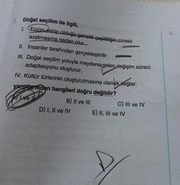 8.
5. Doğal seçilim ile ilgili,
1. Türün sahip olduğu genetik çeşitliliğin sürekli
azalmasına neden olur.
II. İnsanlar tarafından gerçekleştirilir.
III. Doğal seçilim yoluyla meydana gelen değişim süreci
adaptasyonu oluşturur.
IV. Kültür türlerinin oluşturulmasına olanak sağlar.
yargreindan hangileri doğru değildir?
B) II ve III
D) I, II ve IV
Alive
C) III ve IV
E) II, III ve IV
