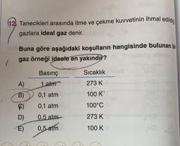 (12. Tanecikleri arasında itme ve çekme kuvvetinin ihmal edildiği
gazlara ideal gaz denir.
Buna göre aşağıdaki koşulların hangisinde bulunan bir
gaz örneği ideale en yakındır?
/
Basınç
Sıcaklık
A)
1 atm
273 K
B)
0.1 atm
100 K
0,1 atm
100°C
H
D)
0,5
atm
273 K
E)
0,5
atm
100 K
