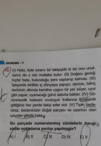 DENEME-7
19. (1) Hata, öyle israrcı bir takipçidir ki siz onu unut-
sanız da o sizi mutlaka bulur. (II) Doğası gereği
hiçbir hata, bulunduğu yere saplanıp kalmaz. (III)
İşleyenle birlikte iç dünyaya yapışır; derinin, bilinç
derisinin altında kendine uygun